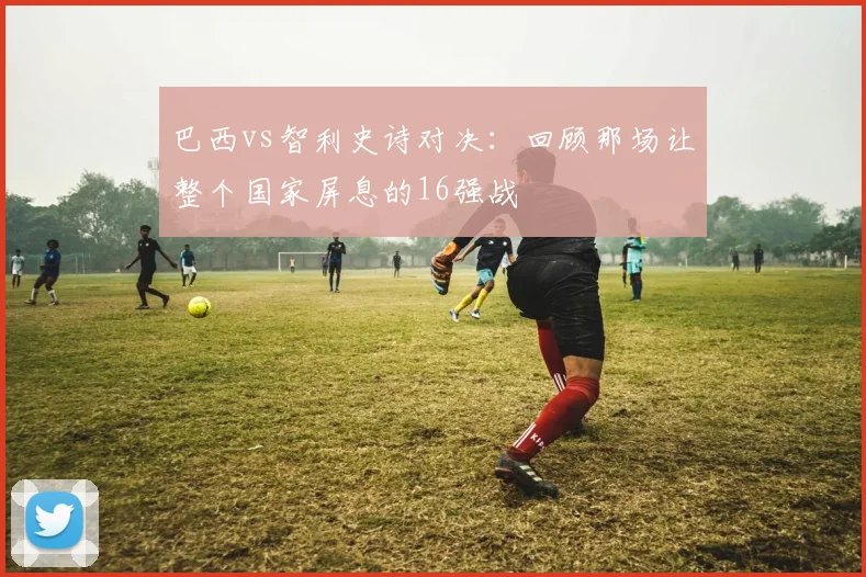 巴西vs智利史诗对决：回顾那场让整个国家屏息的16强战