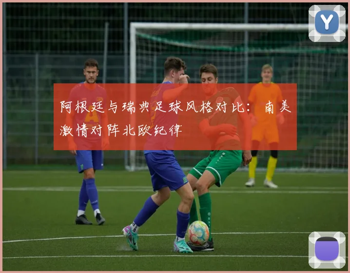 阿根廷与瑞典足球风格对比：南美激情对阵北欧纪律