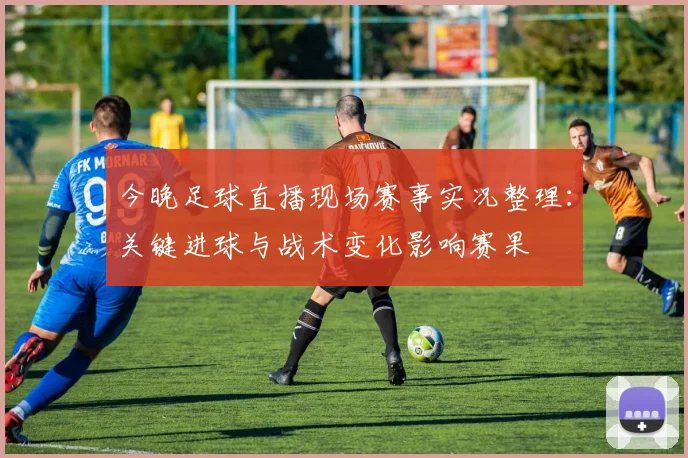 今晚足球直播现场赛事实况整理：关键进球与战术变化影响赛果