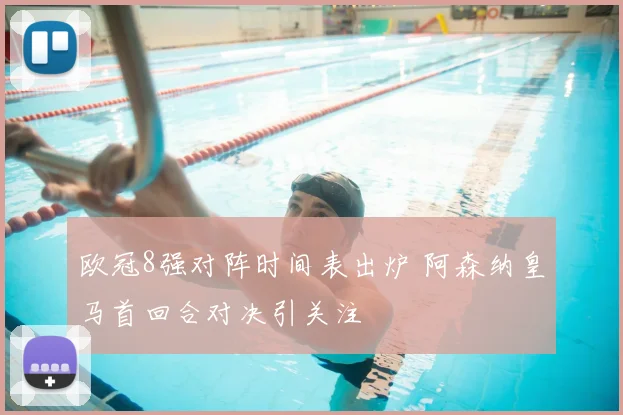 欧冠8强对阵时间表出炉 阿森纳皇马首回合对决引关注