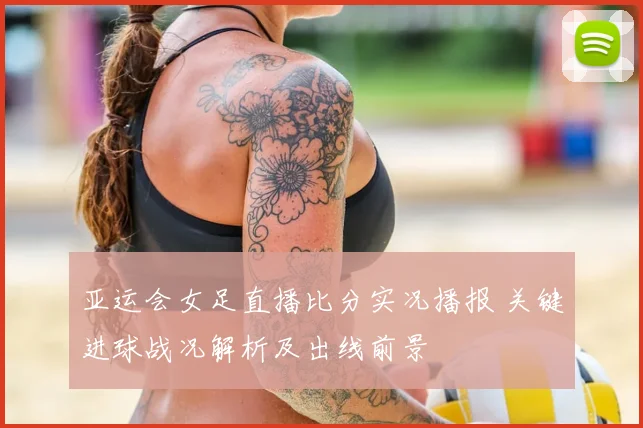 亚运会女足直播比分实况播报 关键进球战况解析及出线前景