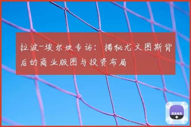 拉波-埃尔坎专访：揭秘尤文图斯背后的商业版图与投资布局