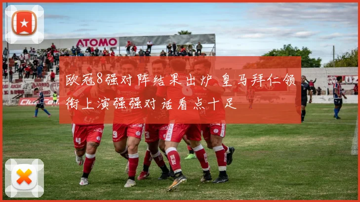 欧冠8强对阵结果出炉 皇马拜仁领衔上演强强对话看点十足