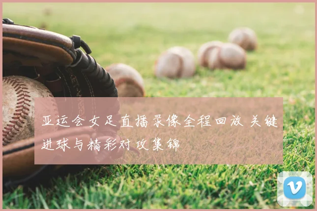 亚运会女足直播录像全程回放 关键进球与精彩对攻集锦