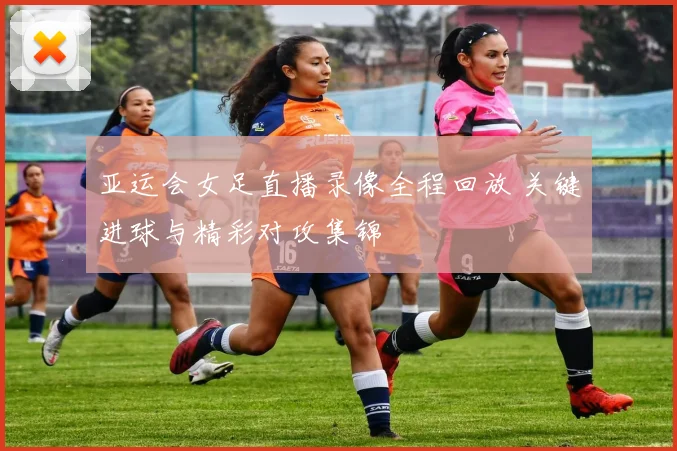 亚运会女足直播录像全程回放 关键进球与精彩对攻集锦