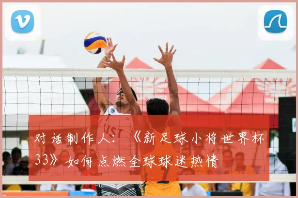 对话制作人：《新足球小将世界杯33》如何点燃全球球迷热情