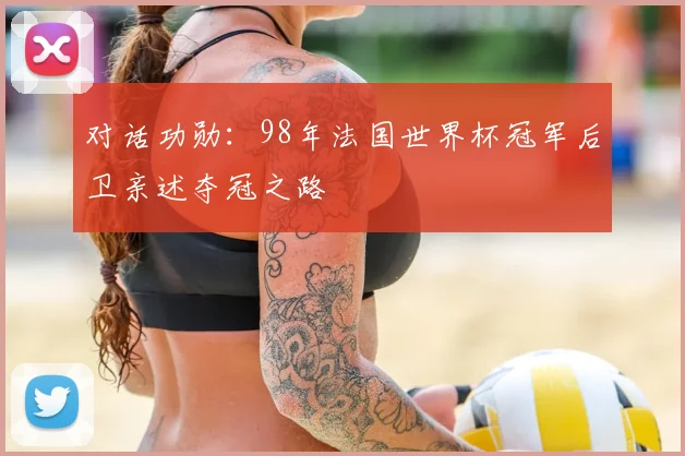 对话功勋：98年法国世界杯冠军后卫亲述夺冠之路