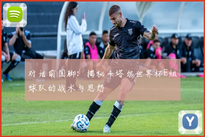 对话前国脚：揭秘卡塔尔世界杯E组球队的战术与恩怨