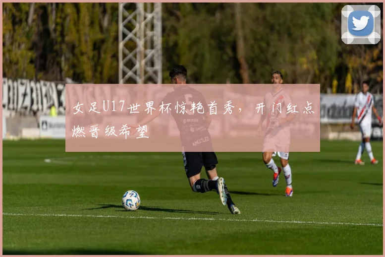 女足U17世界杯惊艳首秀,开门红点燃晋级希望