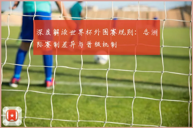 深度解读世界杯外围赛规则:各洲际赛制差异与晋级机制