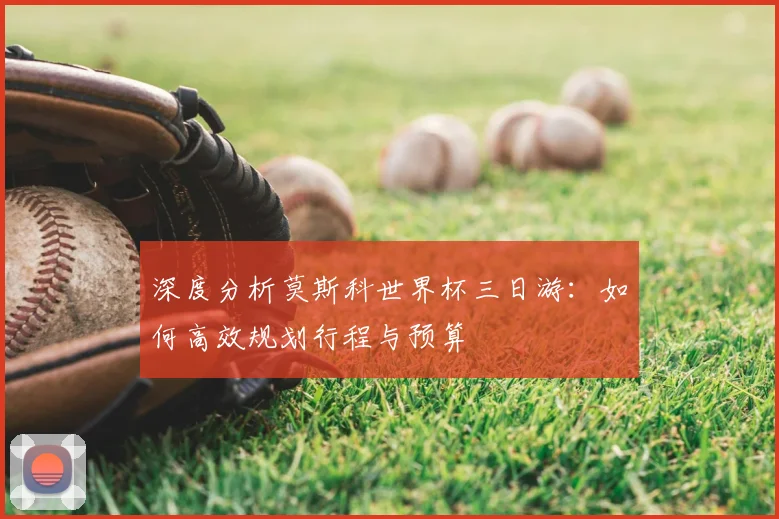 深度分析莫斯科世界杯三日游：如何高效规划行程与预算
