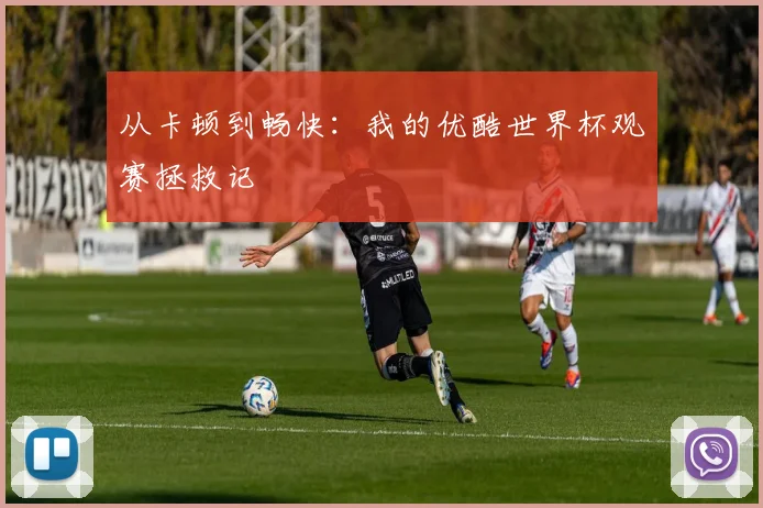 从卡顿到畅快：我的优酷世界杯观赛拯救记