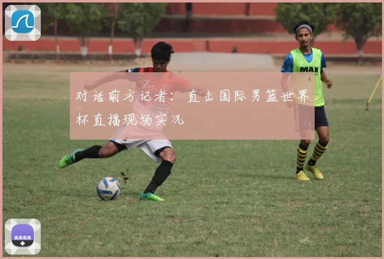 对话前方记者：直击国际男篮世界杯直播现场实况