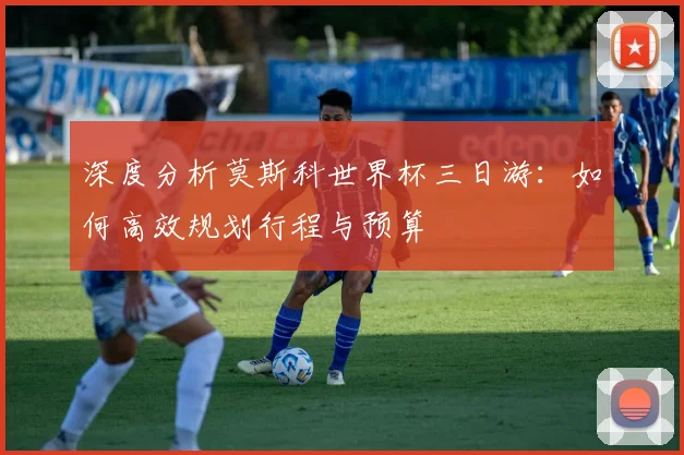 深度分析莫斯科世界杯三日游：如何高效规划行程与预算