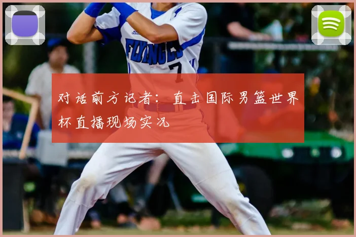 对话前方记者：直击国际男篮世界杯直播现场实况