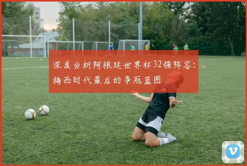 深度分析阿根廷世界杯32强阵容：梅西时代最后的争冠蓝图